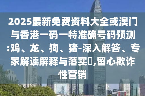 2025最新免費資料大全或澳門與香港一碼一特準確號碼預測:雞、龍、狗、豬-深入解答、專家解讀解釋與落實?,留心欺詐性營銷